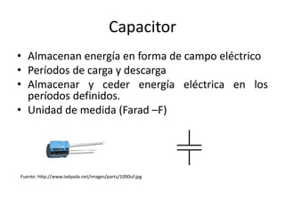 Capacitor
• Almacenan energía en forma de campo eléctrico
• Períodos de carga y descarga
• Almacenar y ceder energía eléctrica en los
  períodos definidos.
• Unidad de medida (Farad –F)




Fuente: http://www.ladyada.net/images/parts/1000uf.jpg
 