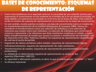 Bases de conocimiento: Esquemas de RepresentaciónComo mencionábamos en el apartado anterior, la necesidad de una notación precisa para representar el conocimiento se hizo evidente en el ámbito de la IA casi desde el principio, sin duda debido a la experiencia acumulada en el terreno de las bases de datos. Esta notación recibe el nombre de esquema de representación en el entorno de las bases de conocimiento. En este sentido, resulta práctico considerar una base de conocimiento como un modelo de un mundo/empresa/sección de la realidad (Mylopoulos & Levesque 1984). Hemos de considerar el mundo/universo como una colección de individuos y una colección de relaciones que existen entre esos individuos. La colección de individuos que conforman el universo a representar y las relaciones que éstos mantienen constituye un estado, y puede haber transformaciones de estado que causan la creación o modificación de individuos o de las relaciones entre ellos. Podemos clasificar los esquemas de representación dependiendo de cuál sea el punto de partida: Asignación de valores veritativos sobre estados: esquemas de representación lógicos. Individuos/relaciones: esquema de representación de redes semánticas. Transformaciones de estados: esquemas de representación procedimentales (sistemas productivos). La utilidad de un determinado esquema de representación se centra en dos aspectos (Obermeier 1989:23): Su capacidad o adecuación expresiva, es decir, lo que el sistema puede "entender" o "decir". Su eficacia notacional. 