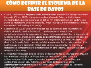 Cómo definir el esquema de la Base de Datos Cuando definimos el Esquema de la Base de Datos estamos implementando en el lenguaje SQL del SGBD, el esquema de Modelado de Datos, anteriormente mencionado. Es preciso notar que se define “en el lenguaje SQL del SGBD”, este punto es importante que sea ampliado. Todos los SGBD, tienen diferencias finales en cuanto a la sintaxis que se maneja. Sabemos que SQL es uno solo y que por eso es estándar, pero las diferentes distribuciones lo han implementado con ciertas variaciones. Están variaciones, son una de las causas en que el modelo de desarrollo, ha separado el Modelado de los Datos, con la Lógica de programación  El esquema de la Base de Datos, debe a mi parecer ser definido en el lenguaje SQL de nuestro Sistema Gestor de Base de Datos. La razón es básicamente sencilla: es más portable. Si lo hiciésemos en una aplicación nativa para un sistema operativo en especial y tratáramos de implementarlo directamente en otro sistema, podríamos llegar a tener complicaciones. Es importante destacar, que no se trata de realizar todas las instrucciones SQL, en herramientas como Bloc de Notas. Muchas herramientas que podamos utilizar, nos permitirán exportar nuestra implementación a un archivo, que contendrá la sintaxis SQL. Además, si que sería destacable que como Administradores Generales de la Base de Datos, conociésemos de la sintaxis misma del lenguaje. 