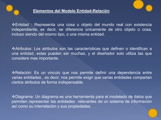 Elementos del Modelo Entidad-Relación
Entidad : Representa una cosa u objeto del mundo real con existencia
independiente, es decir, se diferencia únicamente de otro objeto o cosa,
incluso siendo del mismo tipo, o una misma entidad.
Atributos: Los atributos son las características que definen o identifican a
una entidad, estas pueden ser muchas, y el diseñador solo utiliza las que
considere mas importante.
Relación: Es un vinculo que nos permite definir una dependencia entre
varias entidades , es decir, nos permite exigir que varias entidades compartan
ciertos atributos de forma indispensable.
Diagrama: Un diagrama es una herramienta para el modelado de datos que
permiten representar las entidades relevantes de un sistema de información
así como su interrelación y sus propiedades.
 