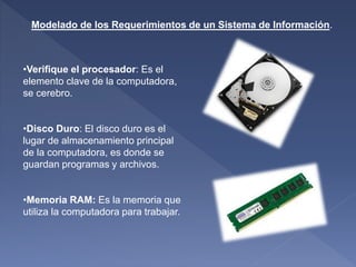 Modelado de los Requerimientos de un Sistema de Información.
•Verifique el procesador: Es el
elemento clave de la computadora,
se cerebro.
•Disco Duro: El disco duro es el
lugar de almacenamiento principal
de la computadora, es donde se
guardan programas y archivos.
•Memoria RAM: Es la memoria que
utiliza la computadora para trabajar.
 