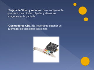 •Tarjeta de Video y monitor: Es el componente
que hace mas nítidas, rápidas y claras las
imágenes en la pantalla.
•Quemadores CDC: Es importante obtener un
quemador de velocidad 48x o mas.
 