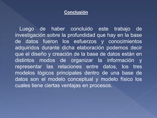 Conclusión
Luego de haber concluido este trabajo de
investigación sobre la profundidad que hay en la base
de datos fueron los esfuerzos y conocimientos
adquiridos durante dicha elaboración podemos decir
que el diseño y creación de la base de datos están en
distintos modos de organizar la información y
representar las relaciones entre datos, los tres
modelos lógicos principales dentro de una base de
datos son el modelo conceptual y modelo físico los
cuales tiene ciertas ventajas en procesos.
 