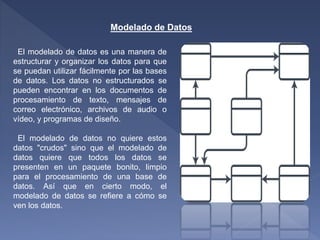 Modelado de Datos
El modelado de datos es una manera de
estructurar y organizar los datos para que
se puedan utilizar fácilmente por las bases
de datos. Los datos no estructurados se
pueden encontrar en los documentos de
procesamiento de texto, mensajes de
correo electrónico, archivos de audio o
vídeo, y programas de diseño.
El modelado de datos no quiere estos
datos "crudos" sino que el modelado de
datos quiere que todos los datos se
presenten en un paquete bonito, limpio
para el procesamiento de una base de
datos. Así que en cierto modo, el
modelado de datos se refiere a cómo se
ven los datos.
 