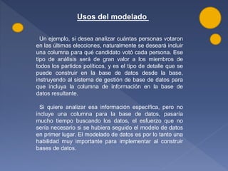 Usos del modelado
Un ejemplo, si desea analizar cuántas personas votaron
en las últimas elecciones, naturalmente se deseará incluir
una columna para qué candidato votó cada persona. Ese
tipo de análisis será de gran valor a los miembros de
todos los partidos políticos, y es el tipo de detalle que se
puede construir en la base de datos desde la base,
instruyendo al sistema de gestión de base de datos para
que incluya la columna de información en la base de
datos resultante.
Si quiere analizar esa información específica, pero no
incluye una columna para la base de datos, pasaría
mucho tiempo buscando los datos, el esfuerzo que no
sería necesario si se hubiera seguido el modelo de datos
en primer lugar. El modelado de datos es por lo tanto una
habilidad muy importante para implementar al construir
bases de datos.
 