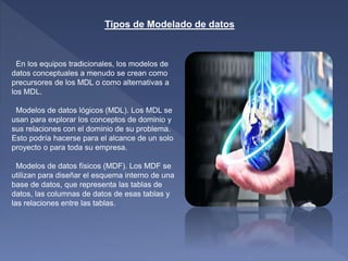 Tipos de Modelado de datos
En los equipos tradicionales, los modelos de
datos conceptuales a menudo se crean como
precursores de los MDL o como alternativas a
los MDL.
Modelos de datos lógicos (MDL). Los MDL se
usan para explorar los conceptos de dominio y
sus relaciones con el dominio de su problema.
Esto podría hacerse para el alcance de un solo
proyecto o para toda su empresa.
Modelos de datos físicos (MDF). Los MDF se
utilizan para diseñar el esquema interno de una
base de datos, que representa las tablas de
datos, las columnas de datos de esas tablas y
las relaciones entre las tablas.
 