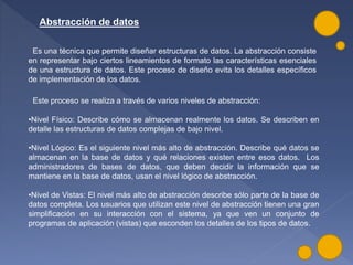 Abstracción de datos
Es una técnica que permite diseñar estructuras de datos. La abstracción consiste
en representar bajo ciertos lineamientos de formato las características esenciales
de una estructura de datos. Este proceso de diseño evita los detalles específicos
de implementación de los datos.
Este proceso se realiza a través de varios niveles de abstracción:
•Nivel Físico: Describe cómo se almacenan realmente los datos. Se describen en
detalle las estructuras de datos complejas de bajo nivel.
•Nivel Lógico: Es el siguiente nivel más alto de abstracción. Describe qué datos se
almacenan en la base de datos y qué relaciones existen entre esos datos. Los
administradores de bases de datos, que deben decidir la información que se
mantiene en la base de datos, usan el nivel lógico de abstracción.
•Nivel de Vistas: El nivel más alto de abstracción describe sólo parte de la base de
datos completa. Los usuarios que utilizan este nivel de abstracción tienen una gran
simplificación en su interacción con el sistema, ya que ven un conjunto de
programas de aplicación (vistas) que esconden los detalles de los tipos de datos.
 
