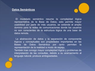 Datos Semánticos
El modelado semántico resume la complejidad lógica
representativa de la Base de Datos, esto permite mayor
usabilidad por parte de más usuarios, se extiende el amplio
dominio para la redes de comunicaciones donde los usuarios
no son conscientes de la estructura lógica de una base de
datos remota.
La abstracción de datos y la separación de componente
lógicos y conceptuales son propiedades importantes en las
Bases de Datos Semántica por tanto permiten la
representación de la realidad a modo de espejo.
También trae consigo mayor complejidad lógica y problemas de
interpretación de las consultas, debido a su acercamiento al
lenguaje natural, produce ambigüedades.
 