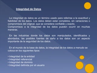 Integridad de Datos
La integridad de datos es un término usado para referirse a la exactitud y
fiabilidad de los datos. Los datos deben estar completos, sin variaciones o
compromisos del original, que se considera confiable y exacto.
Compromisos a la integridad de los datos pueden ocurrir en muchas
maneras.
En las industrias donde los datos son manipulados, identificados y
abordados, las posibles fuentes de daño a los datos son un aspecto
importante de la seguridad de los datos.
En el mundo de la base de datos, la integridad de los datos a menudo se
coloca en los siguientes tipos:
• Integridad de la entidad
• Integridad referencial
• Integridad de dominio
• Integridad definida por el usuario
 