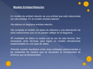 Modelo Entidad-Relación
Un modelo de entidad relación es una entidad que está relacionada
con otra entidad. En el modelo entidad-relación:
•Se elabora el diagrama entidad-relación.
•Se completa el modelo con listas de atributos y una descripción de
otras restricciones que no se pueden reflejar en el diagrama.
•El modelado de datos no acaba con el uso de esta técnica. Son
necesarias otras técnicas para lograr un modelo directamente
implementable en una base de datos.
•Permite mostrar resultados entre otras entidades pertenecientes a
las existentes de manera que se encuentre la normatividad de
archivos que se almacenarán.
 