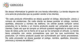 EJERCICIO 6
Se desea informatizar la gestión de una tienda informática. La tienda dispone de
una serie de productos que se pueden vender a los clientes.
“De cada producto informático se desea guardar el código, descripción, precio y
número de existencias. De cada cliente se desea guardar el código, nombre,
apellidos, dirección y número de teléfono. Un cliente puede comprar varios
productos en la tienda y un mismo producto puede ser comprado por varios
clientes. Cada vez que se compre un artículo quedará registrada la compra en la
base de datos junto con la fecha en la que se ha comprado el artículo. La tienda
tiene contactos con varios proveedores que son los que suministran los
productos. Un mismo producto puede ser suministrado por varios proveedores.
De cada proveedor se desea guardar el código, nombre, apellidos, dirección,
provincia y número de teléfono”.
 