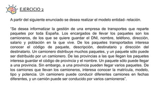 EJERCICIO 2
A partir del siguiente enunciado se desea realizar el modelo entidad- relación.
“Se desea informatizar la gestión de una empresa de transportes que reparte
paquetes por toda España. Los encargados de llevar los paquetes son los
camioneros, de los que se quiere guardar el DNI, nombre, teléfono, dirección,
salario y población en la que vive. De los paquetes transportados interesa
conocer el código de paquete, descripción, destinatario y dirección del
destinatario. Un camionero distribuye muchos paquetes, y un paquete sólo puede
ser distribuido por un camionero. De las provincias a las que llegan los paquetes
interesa guardar el código de provincia y el nombre. Un paquete sólo puede llegar
a una provincia. Sin embargo, a una provincia pueden llegar varios paquetes. De
los camiones que llevan los camioneros, interesa conocer la matrícula, modelo,
tipo y potencia. Un camionero puede conducir diferentes camiones en fechas
diferentes, y un camión puede ser conducido por varios camioneros”.
 