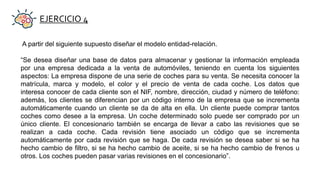 EJERCICIO 4
A partir del siguiente supuesto diseñar el modelo entidad-relación.
“Se desea diseñar una base de datos para almacenar y gestionar la información empleada
por una empresa dedicada a la venta de automóviles, teniendo en cuenta los siguientes
aspectos: La empresa dispone de una serie de coches para su venta. Se necesita conocer la
matrícula, marca y modelo, el color y el precio de venta de cada coche. Los datos que
interesa conocer de cada cliente son el NIF, nombre, dirección, ciudad y número de teléfono:
además, los clientes se diferencian por un código interno de la empresa que se incrementa
automáticamente cuando un cliente se da de alta en ella. Un cliente puede comprar tantos
coches como desee a la empresa. Un coche determinado solo puede ser comprado por un
único cliente. El concesionario también se encarga de llevar a cabo las revisiones que se
realizan a cada coche. Cada revisión tiene asociado un código que se incrementa
automáticamente por cada revisión que se haga. De cada revisión se desea saber si se ha
hecho cambio de filtro, si se ha hecho cambio de aceite, si se ha hecho cambio de frenos u
otros. Los coches pueden pasar varias revisiones en el concesionario”.
 