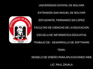 UNIVERSIDAD ESTATAL DE BOLIVAR

   EXTENSIÓN SAN MIGUEL DE BOLIVAR

    ESTUDIANTE: FERNANDO IZA LÓPEZ

 FACULTAD DE CIENCIAS DE LA EDUCACION

   ESCUELA DE INFORMATICA EDUCATIVA

 TRABAJO DE: DESARROLLO DE SOFTWARE

                TEMA:

MODELO DE DISEÑO PARA APLICACIONES WEB

           LIC. PAUL ZAVALA
 