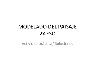 MODELADO DEL PAISAJE
      2º ESO
 Actividad práctica/ Soluciones
 