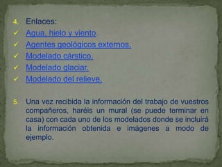 4.   Enlaces:
    Agua, hielo y viento.
    Agentes geológicos externos.
    Modelado cárstico.
    Modelado glaciar.
    Modelado del relieve.

5.   Una vez recibida la información del trabajo de vuestros
     compañeros, haréis un mural (se puede terminar en
     casa) con cada uno de los modelados donde se incluirá
     la información obtenida e imágenes a modo de
     ejemplo.
 