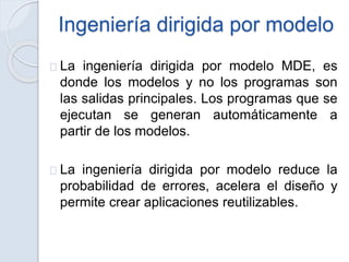 Ingeniería dirigida por modelo
La ingeniería dirigida por modelo MDE, es
donde los modelos y no los programas son
las salidas principales. Los programas que se
ejecutan se generan automáticamente a
partir de los modelos.
La ingeniería dirigida por modelo reduce la
probabilidad de errores, acelera el diseño y
permite crear aplicaciones reutilizables.
 