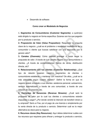 

Desarrollo de software

Como crear un Modelado de Negocios

1. Segmentos de Consumidores (Customer Segments): a quién(es)
está dirigido tu negocio en forma específica. Quienes son los que pagarán
por tu producto o servicio.
2. Proposición de Valor (Value Proposition): Responder la pregunta
clave de tu negocio: ¿cuál es el problema o necesidad insatisfecha de tu
consumidor o cliente que buscas satisfacer con una respuesta que le
genere valor?
3. Canales (Channels): Cómo piensas entregar o hacer llegar tu
propuesta de valor. A través de qué canales llegará a tus consumidores o
clientes. ¿A través de comunicaciones, fuerza de venta, distribución
directa, etc?
4. Relacionamiento con tus clientes (Customer Relationship): ¿Qué
tipo

de

relación

esperan

nuestros

segmentos

de

clientes

o

consumidores establecer y mantener con nosotros? De ellos, ¿cuál es la
más adecuada según nuestro modelo? Definir la forma en que mi
negocio estará vinculado a sus clientes: asistencia personal, autoservicio,
servicio automatizado, a través de una comunidad, a través de una
relación de co-creación, etc.
5. Corrientes de Ganancias (Revenue Streams): ¿Cuál será la
propuesta de valor por la cual tus clientes o consumidores estarán
dispuestos a pagar? ¿Por donde vendrá la intención de transferir dinero a
tu empresa? Será un Fee, por el pago de una licencia o simplemente por
la venta directa de tu producto o servicio. Determinar cuál es la mejor
alternativa es clave para tu negocio.
6. Recursos claves (Key Resources): Aquí debes determinar cuáles son
los recursos que requieres para ofrecer y entregar tu producto o servicio,

 