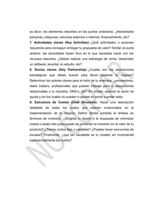 es decir, los elementos descritos en los puntos anteriores. ¿Necesitarás
personas, máquinas, servicios externos o internos, financiamiento, etc?
7. Actividades claves (Key Activities): ¿Qué actividades o acciones
requerirás para conseguir entregar tu propuesta de valor? Similar al punto
anterior, las actividades hacen foco en lo que necesitas hacer con los
recursos descritos. ¿Debes realizar una estrategia de venta, desarrollar
un software, levantar un estudio, etc?
8. Socios claves (Key Partnership): ¿Cuales son las asociaciones
estratégicas que debes buscar para llevar adelante tu negocio?
Determinar los actores claves para el éxito de tu empresa: ¿proveedores,
stake holders, profesionales que puedan trabajar para ti, asociaciones
relacionadas a tu industria, ONG’s, etc? En simple, quienes te serán de
ayuda y sin los cuales no puedes ni pensar en echar a andar nada.
9. Estructura de Costos (Cost Structure): Hacer una descripción
detallada de todos los costos que estarán involucrados en la
implementación de tu negocio. Definir dónde pondrás el énfasis en
términos de inversión. ¿Dirigirás tu diseño a la búsqueda de minimizar
costos o estás más preocupado de aumentar la inversión en el valor de tu
producto? ¿Tienes costos fijos o variables? ¿Puedes hacer economías de
escalas? Finalmente, ¿qué tan escalable es tu modelo sin incremental
exponencialmente los costos?

 