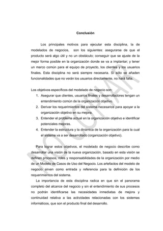 Conclusión

Los principales motivos para ejecutar esta disciplina, la de
modelados de negocios,

son los siguientes: asegurarse de que el

producto será algo útil y no un obstáculo; conseguir que se ajuste de la
mejor forma posible en la organización donde se va a implantar; y tener
un marco común para el equipo de proyecto, los clientes y los usuarios
finales. Esta disciplina no será siempre necesaria. Si sólo se añaden
funcionalidades que no verán los usuarios directamente, no hará falta.

Los objetivos específicos del modelado de negocio son:
1. Asegurar que clientes, usuarios finales y desarrolladores tengan un
entendimiento común de la organización objetivo.
2. Derivar los requerimientos del sistema necesarios para apoyar a la
organización objetivo en su mejora.
3. Entender el problema actual en la organización objetivo e identificar
potenciales mejoras.
4. Entender la estructura y la dinámica de la organización para la cual
el sistema va a ser desarrollado (organización objetivo).

Para lograr estos objetivos, el modelado de negocio describe como
desarrollar una visión de la nueva organización, basado en esta visión se
definen procesos, roles y responsabilidades de la organización por medio
de un Modelo de Casos de Uso del Negocio. Los artefactos del modelo de
negocio sirven como entrada y referencia para la definición de los
requerimientos del sistema.
La importancia de esta disciplina radica en que sin el panorama
completo del alcance del negocio y sin el entendimiento de sus procesos
no podrán identificarse las necesidades inmediatas de mejora y
continuidad relativa a las actividades relacionadas con los sistemas
informáticos, que son el producto final del desarrollo.

 