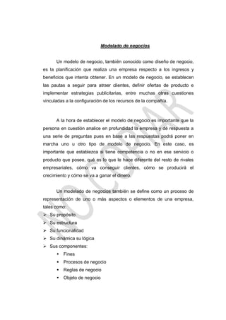 Modelado de negocios

Un modelo de negocio, también conocido como diseño de negocio,
es la planificación que realiza una empresa respecto a los ingresos y
beneficios que intenta obtener. En un modelo de negocio, se establecen
las pautas a seguir para atraer clientes, definir ofertas de producto e
implementar estrategias publicitarias, entre muchas otras cuestiones
vinculadas a la configuración de los recursos de la compañía.

A la hora de establecer el modelo de negocio es importante que la
persona en cuestión analice en profundidad la empresa y dé respuesta a
una serie de preguntas pues en base a las respuestas podrá poner en
marcha uno u otro tipo de modelo de negocio. En este caso, es
importante que establezca si tiene competencia o no en ese servicio o
producto que posee, qué es lo que le hace diferente del resto de rivales
empresariales, cómo va conseguir clientes, cómo se producirá el
crecimiento y cómo se va a ganar el dinero.

Un modelado de negocios también se define como un proceso de
representación de uno o más aspectos o elementos de una empresa,
tales como:
 Su propósito
 Su estructura
 Su funcionalidad
 Su dinámica su lógica
 Sus componentes:


Fines



Procesos de negocio



Reglas de negocio



Objeto de negocio

 