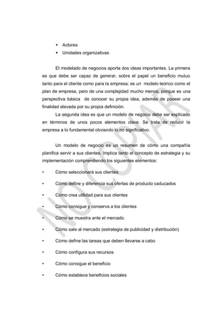 

Actores



Unidades organizativas

El modelado de negocios aporta dos ideas importantes. La primera
es que debe ser capaz de generar, sobre el papel un beneficio mutuo
tanto para el cliente como para la empresa; es un modelo teórico como el
plan de empresa, pero de una complejidad mucho menos, porque es una
perspectiva básica de conocer su propia idea, además de poseer una
finalidad elevada por su propia definición.
La segunda idea es que un modelo de negocio debe ser explicado
en términos de unos pocos elementos clave. Se trata de reducir la
empresa a lo fundamental obviando lo no significativo.

Un modelo de negocio es un resumen de cómo una compañía
planifica servir a sus clientes. Implica tanto el concepto de estrategia y su
implementación comprendiendo los siguientes elementos:
•

Cómo seleccionará sus clientes

•

Cómo define y diferencia sus ofertas de producto caducados

•

Cómo crea utilidad para sus clientes

•

Cómo consigue y conserva a los clientes

•

Cómo se muestra ante el mercado

•

Cómo sale al mercado (estrategia de publicidad y distribución)

•

Cómo define las tareas que deben llevarse a cabo

•

Cómo configura sus recursos

•

Cómo consigue el beneficio

•

Cómo establece beneficios sociales

 