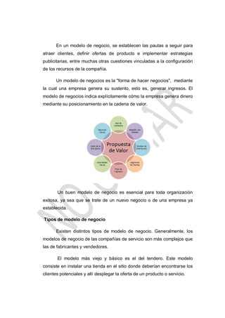 En un modelo de negocio, se establecen las pautas a seguir para
atraer clientes, definir ofertas de producto e implementar estrategias
publicitarias, entre muchas otras cuestiones vinculadas a la configuración
de los recursos de la compañía.
Un modelo de negocios es la "forma de hacer negocios", mediante
la cual una empresa genera su sustento, esto es, generar ingresos. El
modelo de negocios indica explícitamente cómo la empresa genera dinero
mediante su posicionamiento en la cadena de valor.

Un buen modelo de negocio es esencial para toda organización
exitosa, ya sea que se trate de un nuevo negocio o de una empresa ya
establecida.
Tipos de modelo de negocio
Existen distintos tipos de modelo de negocio. Generalmente, los
modelos de negocio de las compañías de servicio son más complejos que
las de fabricantes y vendedores.
El modelo más viejo y básico es el del tendero. Este modelo
consiste en instalar una tienda en el sitio donde deberían encontrarse los
clientes potenciales y allí desplegar la oferta de un producto o servicio.

 