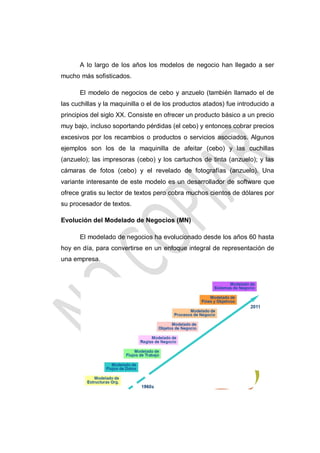 A lo largo de los años los modelos de negocio han llegado a ser
mucho más sofisticados.
El modelo de negocios de cebo y anzuelo (también llamado el de
las cuchillas y la maquinilla o el de los productos atados) fue introducido a
principios del siglo XX. Consiste en ofrecer un producto básico a un precio
muy bajo, incluso soportando pérdidas (el cebo) y entonces cobrar precios
excesivos por los recambios o productos o servicios asociados. Algunos
ejemplos son los de la maquinilla de afeitar (cebo) y las cuchillas
(anzuelo); las impresoras (cebo) y los cartuchos de tinta (anzuelo); y las
cámaras de fotos (cebo) y el revelado de fotografías (anzuelo). Una
variante interesante de este modelo es un desarrollador de software que
ofrece gratis su lector de textos pero cobra muchos cientos de dólares por
su procesador de textos.
Evolución del Modelado de Negocios (MN)
El modelado de negocios ha evolucionado desde los años 60 hasta
hoy en día, para convertirse en un enfoque integral de representación de
una empresa.

 