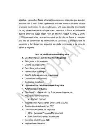 absoluta, ya que hay fases o transacciones que es imposible que pueden
evadirse de lo real. Saber aprovechar de una manera eficiente dichos
procesos electrónicos no es, desde luego, una tarea sencilla. Un modelo
de negocio en Internet tendría por objeto identificar la forma a través de la
cual la empresa puede crear valor en Internet. Según Kenney y Curry
(2001) son cuatro las características únicas de Internet frente a cualquier
otra red de transmisión de información: la ubicuidad, la interactividad, la
velocidad y la inteligencia, aspectos sin duda importantes a la hora de
definir el negocio.

Usos de los Modelados de Negocios
1. Uso Gerenciales del Modelado de Negocios
 Reingeniería de procesos
 Diseño organizacional
 Cambio organizacional
 Planificación estratégica
 Diseño de la arquitectura empresarial
 Gestión del conocimiento
 Gestión de la calidad
2. Usos técnicos del Modelado de Negocios
 Automatización Industrial
 Planificación y Desarrollo de Sistemas de Información
 Arquitectura empresariales


TOGAF, DODAF

 Integración de Aplicaciones Empresariales (EAI)
 Adaptación de aplicaciones ERP
 Gestión de Procesos de Negocios


BPM: Business Processs Management



SOA: Service Oriented Architecture

 Comercio electrónico y B2B
 Ingeniería de Software

 
