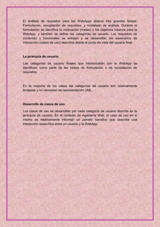 El análisis de requisitos para las WebApps abarca tres grandes tareas:
Formulación, recopilación de requisitos, y modelado de análisis. Durante la
formulación se identifica la motivación (metas) y los objetivos básicos para la
WebApp, y también se define las categorías de usuario. Los requisitos de
contenido y funcionales se enlistan y se desarrollan los escenarios de
interacción (casos de uso) descritos desde el punto de vista del usuario final.



La jerarquía de usuario.

Las categorías de usuario finales que interactuarán con la WebApp se
identifican como parte de las tareas de formulación y de recopilación de
requisitos.



En la mayoría de los casos las categorías de usuario son relativamente
limitadas y no necesitan de representación UML.



Desarrollo de casos de uso

Los casos de uso se desarrollan par cada categoría de usuario descrita en la
jerarquía de usuario. En el contexto de ingeniería Web, el caso de uso en sí
mismo es relativamente informal: un párrafo narrativo que describe una
interacción específica entre un usuario y la WebApp.
 