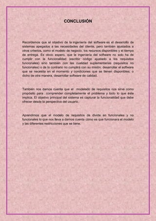 CONCLUSIÓN



Recordemos que el objetivo de la ingeniería del software es el desarrollo de
sistemas apegados a las necesidades del cliente, pero también ajustados a
otros criterios, como el modelo de negocio, los recursos disponibles y el tiempo
de entrega. Es obvio espero, que la ingeniería del software no solo ha de
cumplir con la funcionalidad (escribir código ajustado a los requisitos
funcionales) sino también con las cualidad suplementarias (requisitos no
funcionales) o de lo contrario no cumplirá con su misión: desarrollar el software
que se necesita en el momento y condiciones que se tienen disponibles; o
dicho de otra manera, desarrollar software de calidad.



También nos damos cuenta que el modelado de requisitos nos sirve como
propósito para comprender completamente el problema y todo lo que éste
implica. El objetivo principal del sistema es capturar la funcionalidad que debe
ofrecer desde la perspectiva del usuario.



Aprendimos que el modelo de requisitos de divide en funcionales y no
funcionales lo que nos lleva a darnos cuenta cómo es que funcionara el modelo
y las diferentes restricciones que se tiene.
 