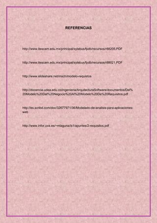 REFERENCIAS




http://www.itescam.edu.mx/principal/sylabus/fpdb/recursos/r88205.PDF



http://www.itescam.edu.mx/principal/sylabus/fpdb/recursos/r88021.PDF



http://www.slideshare.net/msch/modelo-requistos



http://docencia.udea.edu.co/ingenieria/ArquitecturaSoftware/documentos/Del%
20Modelo%20Del%20Negocio%20Al%20Modelo%20De%20Requisitos.pdf



http://es.scribd.com/doc/32677971/36/Modelado-de-analisis-para-aplicaciones-
web



http://www.infor.uva.es/~mlaguna/is1/apuntes/2-requisitos.pdf
 