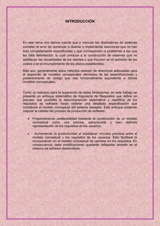 INTRODUCCIÓN




En este tema nos damos cuenta que a menudo los diseñadores de sistemas
cometen el error de comenzar a diseñar e implementar soluciones que no han
sido completamente especificadas y que corresponden a problemas a los que
les falta delimitación, lo cual conduce a la construcción de sistemas que no
satisfacen las necesidades de los clientes y que incurren en el aumento de los
costos y en el incumplimiento de los plazos establecidos.

Más aún, generalmente estos métodos carecen de directrices adecuadas para
el desarrollo de modelos conceptuales derivados de las especificaciones y
posteriormente de código que sea funcionalmente equivalente a dichos
modelos conceptuales.


Como un esfuerzo para la superación de estas limitaciones, en este trabajo se
presenta un enfoque sistemático de Ingeniería de Requisitos que define un
proceso que posibilita la descomposición sistemática y repetitiva de los
requisitos de software hasta obtener una detallada especificación que
constituirá el modelo conceptual del sistema deseado. Este enfoque pretende
mejorar la calidad del proceso de producción de software:

      Proporcionando predecibilidad mediante la construcción de un modelo
       conceptual como una precisa, estructurada y bien definida
       representación de los requisitos de los usuarios.

        Aumentando la productividad al establecer vínculos precisos entre el
       modelo conceptual y los requisitos de los usuarios. Esto facilitará la
       incorporación en el modelo conceptual de cambios en los requisitos. En
       consecuencia, tales modificaciones quedarán reflejadas también en el
       sistema de software desarrollado.
 