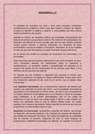 DESARROLLO



El modelado de requisitos nos sirve y tiene como propósito comprender
completamente el problema y todo lo que éste implica y conlleva. Su objetivo
principal es delimitar el sistema y capturar la funcionalidad que debe ofrecer
desde la perspectiva del usuario.

Además el modelo de requisitos captura las principales características del
sistema de software que se desea construir. Por medio de él representamos los
requisitos del sistema de forma sencilla, para que de esta manera cualquier
usuario pueda revisarlo y además entenderlo, sin necesidad de tener
conocimientos previos al modelo e información. Intervienen en el los modelos
de caso de uso, que desempeñan un papel importante de gran relevancia.

En el estudio del modelo de requisitos se encuentran los funcionales y no
funcionales.

Cabe mencionar que los requisitos determinan lo que hará el sistema, es decir,
como funcionará además, las restricciones sobre su operación e
implementación. La elicitación, análisis y especificación de requisitos es el
proceso del estudio de las necesidades de los usuarios para llegar a una
definición de los requisitos del sistema.

Un requisito es una condición o capacidad que necesita el usuario para
resolver un problema o conseguir un objetivo determinado. Puede verse como
una declaración abstracta de alto nivel de un servicio que el sistema debe
proporcionar.

Los requisitos funcionales: son la característica requerida del sistema que
expresa una capacidad de acción del mismo, una funcionalidad; generalmente
expresada en una declaración en forma verbal. No todo lo que necesitaremos
en nuestro sistema es funcionalidad pura; por el contrario a veces se necesitan
otras cualidades, si se quieren generalidades, que no son objeto de
codificación si bien es cierto que pueden llegar a afectar a esta. Pueden ser
frases muy generales sobre lo que el sistema debería hacer. Se suelen
expresar como objetivos del sistema. Deben describir los servicios que hay que
proporcionar con todo detalle (casos de uso).

Requisitos no funcionales: característica requerida del sistema, del proceso
de desarrollo, del servicio prestado o de cualquier otro aspecto del desarrollo,
que señala una restricción del mismo. Son todas las exigencias de cualidades
que se imponen al proyecto: exigencias de usar un cierto lenguaje de
programación o plataforma tecnológica, por ejemplo, Un requisito no funcional
 