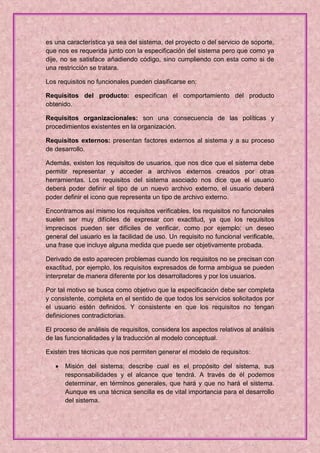 es una característica ya sea del sistema, del proyecto o del servicio de soporte,
que nos es requerida junto con la especificación del sistema pero que como ya
dije, no se satisface añadiendo código, sino cumpliendo con esta como si de
una restricción se tratara.

Los requisitos no funcionales pueden clasificarse en:

Requisitos del producto: especifican el comportamiento del producto
obtenido.

Requisitos organizacionales: son una consecuencia de las políticas y
procedimientos existentes en la organización.

Requisitos externos: presentan factores externos al sistema y a su proceso
de desarrollo.

Además, existen los requisitos de usuarios, que nos dice que el sistema debe
permitir representar y acceder a archivos externos creados por otras
herramientas. Los requisitos del sistema asociado nos dice que el usuario
deberá poder definir el tipo de un nuevo archivo externo, el usuario deberá
poder definir el icono que representa un tipo de archivo externo.

Encontramos así mismo los requisitos verificables, los requisitos no funcionales
suelen ser muy difíciles de expresar con exactitud, ya que los requisitos
imprecisos pueden ser difíciles de verificar, como por ejemplo: un deseo
general del usuario es la facilidad de uso. Un requisito no funcional verificable,
una frase que incluye alguna medida que puede ser objetivamente probada.

Derivado de esto aparecen problemas cuando los requisitos no se precisan con
exactitud, por ejemplo, los requisitos expresados de forma ambigua se pueden
interpretar de manera diferente por los desarrolladores y por los usuarios.

Por tal motivo se busca como objetivo que la especificación debe ser completa
y consistente, completa en el sentido de que todos los servicios solicitados por
el usuario estén definidos. Y consistente en que los requisitos no tengan
definiciones contradictorias.

El proceso de análisis de requisitos, considera los aspectos relativos al análisis
de las funcionalidades y la traducción al modelo conceptual.

Existen tres técnicas que nos permiten generar el modelo de requisitos:

      Misión del sistema: describe cual es el propósito del sistema, sus
       responsabilidades y el alcance que tendrá. A través de él podemos
       determinar, en términos generales, que hará y que no hará el sistema.
       Aunque es una técnica sencilla es de vital importancia para el desarrollo
       del sistema.
 