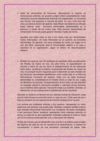    Árbol de refinamiento de funciones: descompone el sistema en
    interacciones externas, de acuerdo a algún criterio preestablecido. Cabe
    mencionar que las interacciones externas son organizadas en funciones
    que forman una jerarquía a manera de árbol, en cuyo nivel más alto
    (raíz) se ubica la misión del sistema. Esta Misión del Sistema es refinada
    hasta obtener otras        funciones elementales representadas en la
    jerarquía a través de los nodos hoja. Este proceso descendente de
    refinamiento funcional puede generar distintos niveles de nodos.

    Aquellos que están entre la raíz y los nodos hoja son denominados
    nodos intermedios. Un nodo intermedio es un sumario de funciones
    elementales. En general, una rama completa de nodos con origen en la
    raíz del árbol, representa toda la funcionalidad relativa a un área o
    actividad de la organización, según el criterio de descomposición
    utilizado.




   Modelo de casos de uso: El modelado de requisitos utiliza los elementos
    del Modelo de Casos de Uso. De esta forma, la especificación de
    actores y casos de uso así como el establecimiento de las relaciones
    entre éstos, constituye el objetivo fundamental del Modelo de Casos de
    Uso. El principal insumo requerido para el desarrollo de este modelo son
    las funciones elementales identificadas como nodos hoja en el Árbol de
    Refinamiento Funcional del sistema. Cada una de estas funciones
    elementales es considerada en el modelo como un caso de uso. Luego
    de identificar sus actores, la especificación de los casos de uso describe
    en lenguaje natural la secuencia completa y ordenada de las acciones
    que el sistema debe ejecutar, incluyendo todas sus posibles variantes, al
    interactuar con los actores para la satisfacción de los requisitos.

Describe un sistema en término de sus distintas formas de utilización, cada
una de esas formas es conocida como un caso de uso. Cada caso de uso o
flujo se compone de una secuencia de eventos iniciada por el usuario.

Los actores son entidades distintas a los usuarios, representan un cierto
papel que una persona real puede jugar. Modelan cualquier entidad externa
que necesite intercambiar información con el sistema. No están restringidos
a ser personas físicas, pudiendo representar otros sistemas externos al
actual. Lo esencial es que representen entidades externas al sistema. Cada
uno de los actores podrá ejecutar una o más tareas del sistema.

El flujo de eventos que se desarrolla entre el actor y el sistema para el logro
del objetivo del caso de uso es narrado en la especificación, a manera de
conversación, a través de una secuencia numerada de pasos. Esta
 