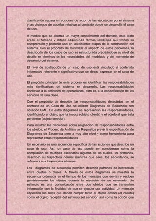 clasificación separa las acciones del actor de las ejecutadas por el sistema
y las distingue de aquellas relativas al contexto donde se desarrolla el caso
de uso.

A medida que se alcanza un mayor conocimiento del dominio, este texto
crece en tamaño y detalle adquiriendo formas complejas que limitan su
comprensión y posterior uso en las distintas etapas de la construcción del
sistema. Con el propósito de minimizar el impacto de estos problemas, la
descripción de los casos de uso es estructurada precisándose su nivel de
detalle en términos de las necesidades del modelado y del momento de
desarrollo del sistema.

El nivel de abstracción de un caso de uso está vinculado al contenido
informativo relevante o significativo que se desea expresar en el caso de
uso.

El propósito principal de este proceso es identificar las responsabilidades
más significativas del sistema en desarrollo. Las responsabilidades
conllevan a la definición de operaciones, esto es, a la especificación de los
servicios de una clase.

Con el propósito de describir las responsabilidades detectadas en el
contexto de un Caso de Uso se utilizan Diagramas de Secuencia con
notación UML. En estos diagramas se representan las responsabilidades,
identificando el objeto que la invoca (objeto cliente) y el objeto al que ésta
pertenece (objeto servidor).

Para mostrar las decisiones sobre asignación de responsabilidades entre
los objetos, el Proceso de Análisis de Requisitos prevé la especificación de
Diagramas de Secuencia pero a muy alto nivel y como herramienta para
representar estas responsabilidades.

Un escenario es una secuencia específica de las acciones que describe un
caso de uso. Así, un caso de uso puede ser considerado como la
compilación de múltiples escenarios algunos de los cuales, los primarios,
describen su trayectoria normal mientras que otros, los secundarios, se
refieren a sus trayectorias alternas.

Los diagramas de secuencia permiten describir patrones de interacción
entre objetos o clases. A través de estos diagramas se muestra la
secuencia ordenada en el tiempo de los mensajes que envían y reciben
genéricamente los objetos durante la ejecución de un escenario. Un
estímulo es una comunicación entre dos objetos que se transmiten
información con la finalidad de que se ejecute una actividad. Un mensaje
especifica los roles que deben cumplir tanto el objeto emisor (el cliente)
como el objeto receptor del estímulo (el servidor) así como la acción que
 