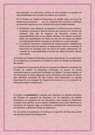 será ejecutada. De esta forma, a través de los mensajes se expresan las
   responsabilidades que cumplirán los objetos en el sistema.

   En el Proceso de Análisis de Requisitos, es posible utilizar dos tipos de
   diagramas de secuencia,      que va a depender del momento y estrategia
   de desarrollo seguida así como también del nivel de detalle deseado.

   1) OO-Method: hace énfasis en la interacción, en términos de los actores y
      el sistema, mostrando el flujo de eventos que ocurren en el dominio del
      problema. Este tipo de diagrama de secuencia muestra las
      responsabilidades pero no los objetos clientes ni los objetos servidores
      (dada una especificación de Casos de Uso con sus pasos se obtiene
      automáticamente donde cada paso se convierte en un auto-mensaje).
   2) La evolución del primero: representa de manera precisa y detallada las
      interacciones entre los actores y el sistema pero, esta vez, indicando el
      intercambio de mensajes entre las clases de objetos participantes. Se
      muestran las responsabilidades y también las clases de objetos clientes
      y servidores.

 El Proceso de Análisis de Requisitos consiste, básicamente, en la construcción
de los diagramas de secuencia OO-Method a partir del Modelo de Requisitos
del sistema.

Los diagramas de secuencia, además de expresar en detalle los resultados del
Proceso de Análisis de Requisitos, constituyen un recurso de mucha
importancia para la construcción del Modelo de Objetos. Con esta finalidad, se
ha incorporado en estos diagramas cierta información que resulta de interés
para identificar elementos de este modelo. Esta información se expresa
estereotipando los mensajes del diagrama de secuencia con el propósito de
distinguirlos según la clasificación.




El modelo de trazabilidad es utilizado para relacionar los distintos elementos
del Enfoque de Ingeniería de Requisitos con los elementos del Modelo
Conceptual, se caracteriza por ser estructural y estar basado en referencias
cruzadas. Esto significa, que la relación establecida entre estos elementos es
estructural. En segundo lugar, se establecen explícitamente referencias entre
los elementos a diferentes niveles de abstracción.

Por otra parte, la trazabilidad en el enfoque de Ingeniería de Requisitos puede
ser estudiada desde dos perspectivas:
 