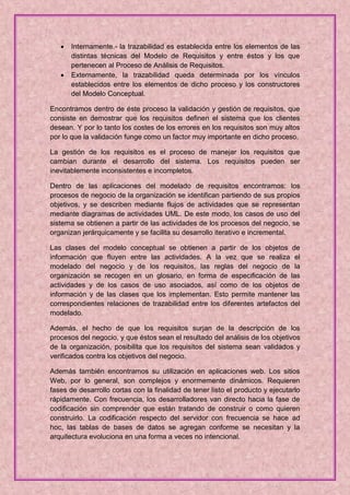    Internamente.- la trazabilidad es establecida entre los elementos de las
       distintas técnicas del Modelo de Requisitos y entre éstos y los que
       pertenecen al Proceso de Análisis de Requisitos.
      Externamente, la trazabilidad queda determinada por los vínculos
       establecidos entre los elementos de dicho proceso y los constructores
       del Modelo Conceptual.

Encontramos dentro de éste proceso la validación y gestión de requisitos, que
consiste en demostrar que los requisitos definen el sistema que los clientes
desean. Y por lo tanto los costes de los errores en los requisitos son muy altos
por lo que la validación funge como un factor muy importante en dicho proceso.

La gestión de los requisitos es el proceso de manejar los requisitos que
cambian durante el desarrollo del sistema. Los requisitos pueden ser
inevitablemente inconsistentes e incompletos.

Dentro de las aplicaciones del modelado de requisitos encontramos: los
procesos de negocio de la organización se identifican partiendo de sus propios
objetivos, y se describen mediante flujos de actividades que se representan
mediante diagramas de actividades UML. De este modo, los casos de uso del
sistema se obtienen a partir de las actividades de los procesos del negocio, se
organizan jerárquicamente y se facilita su desarrollo iterativo e incremental.

Las clases del modelo conceptual se obtienen a partir de los objetos de
información que fluyen entre las actividades. A la vez que se realiza el
modelado del negocio y de los requisitos, las reglas del negocio de la
organización se recogen en un glosario, en forma de especificación de las
actividades y de los casos de uso asociados, así como de los objetos de
información y de las clases que los implementan. Esto permite mantener las
correspondientes relaciones de trazabilidad entre los diferentes artefactos del
modelado.

Además, el hecho de que los requisitos surjan de la descripción de los
procesos del negocio, y que éstos sean el resultado del análisis de los objetivos
de la organización, posibilita que los requisitos del sistema sean validados y
verificados contra los objetivos del negocio.

Además también encontramos su utilización en aplicaciones web. Los sitios
Web, por lo general, son complejos y enormemente dinámicos. Requieren
fases de desarrollo cortas con la finalidad de tener listo el producto y ejecutarlo
rápidamente. Con frecuencia, los desarrolladores van directo hacia la fase de
codificación sin comprender que están tratando de construir o como quieren
construirlo. La codificación respecto del servidor con frecuencia se hace ad
hoc, las tablas de bases de datos se agregan conforme se necesitan y la
arquitectura evoluciona en una forma a veces no intencional.
 