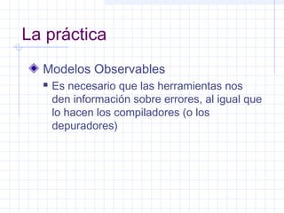 La práctica
Modelos Observables
 Es necesario que las herramientas nos
den información sobre errores, al igual que
lo hacen los compiladores (o los
depuradores)
 
