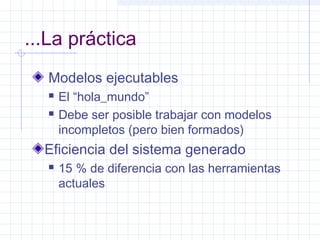 ...La práctica
Modelos ejecutables
 El “hola_mundo”
 Debe ser posible trabajar con modelos
incompletos (pero bien formados)
Eficiencia del sistema generado
 15 % de diferencia con las herramientas
actuales
 
