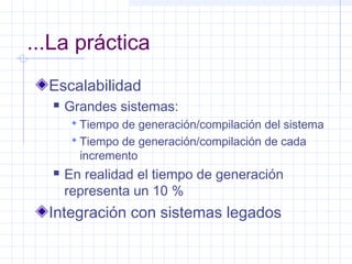 ...La práctica
Escalabilidad
 Grandes sistemas:
 Tiempo de generación/compilación del sistema
 Tiempo de generación/compilación de cada
incremento
 En realidad el tiempo de generación
representa un 10 %
Integración con sistemas legados
 