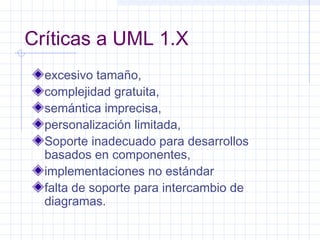 Críticas a UML 1.X
excesivo tamaño,
complejidad gratuita,
semántica imprecisa,
personalización limitada,
Soporte inadecuado para desarrollos
basados en componentes,
implementaciones no estándar
falta de soporte para intercambio de
diagramas.
 