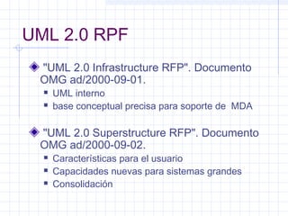 UML 2.0 RPF
"UML 2.0 Infrastructure RFP". Documento
OMG ad/2000-09-01.
 UML interno
 base conceptual precisa para soporte de MDA
"UML 2.0 Superstructure RFP". Documento
OMG ad/2000-09-02.
 Características para el usuario
 Capacidades nuevas para sistemas grandes
 Consolidación
 