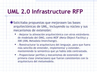 UML 2.0 Infrastructure RFP
Solicitaba propuestas que mejorasen las bases
arquitectónicas de UML, incluyendo su núcleo y sus
mecanismos de extensión:
 - Mejorar la alineación arquitectónica con otros estándares
de modelado del OMG, como MOF (Meta Object Facility) y
XMI (XML Metadata Interchange).
 - Reestructurar la arquitectura del lenguaje, para que fuera
más sencillo de entender, implementar y extender,
manteniendo la semántica que ya había sido contrastada.
 - Proporcionar perfiles y mecanismos de extensión de
primera clase (metaclases) que fueran consistentes con la
arquitectura del metamodelo.
 