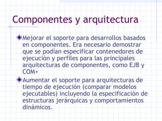Componentes y arquitectura
Mejorar el soporte para desarrollos basados
en componentes. Era necesario demostrar
que se podían especificar contenedores de
ejecución y perfiles para las principales
arquitecturas de componentes, como EJB y
COM+
Aumentar el soporte para arquitecturas de
tiempo de ejecución (comparar modelos
ejecutables) incluyendo la especificación de
estructuras jerárquicas y comportamientos
dinámicos.
 