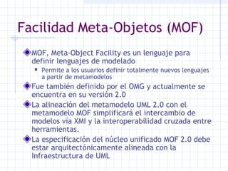 Facilidad Meta-Objetos (MOF)
MOF, Meta-Object Facility es un lenguaje para
definir lenguajes de modelado
 Permite a los usuarios definir totalmente nuevos lenguajes
a partir de metamodelos
Fue también definido por el OMG y actualmente se
encuentra en su versión 2.0
La alineación del metamodelo UML 2.0 con el
metamodelo MOF simplificará el intercambio de
modelos vía XMI y la interoperabilidad cruzada entre
herramientas.
La especificación del núcleo unificado MOF 2.0 debe
estar arquitectónicamente alineada con la
Infraestructura de UML
 