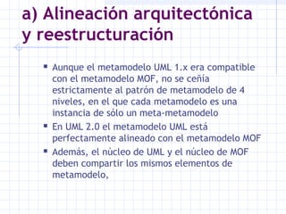 a) Alineación arquitectónica
y reestructuración
 Aunque el metamodelo UML 1.x era compatible
con el metamodelo MOF, no se ceñía
estrictamente al patrón de metamodelo de 4
niveles, en el que cada metamodelo es una
instancia de sólo un meta-metamodelo
 En UML 2.0 el metamodelo UML está
perfectamente alineado con el metamodelo MOF
 Además, el núcleo de UML y el núcleo de MOF
deben compartir los mismos elementos de
metamodelo,
 