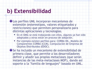 b) Extensibilidad
Los perfiles UML incorporan mecanismos de
extensión (estereotipos, valores etiquetados y
restricciones) que permiten personalizarlo para
distintas aplicaciones y tecnologías.
 En el OMG se está trabajando con ellos, algunos ya han sido
adoptados y otros están en proceso de adopción.
 Por ejemplo existen perfiles para: CORBA IDL, Modelo de
Componentes CORBA (CCM), Computación de Empresa de
Objetos Distribuidos (EDOC).
Se ha incluido un mecanismo de extensibilidad de
primera clase, que permite a los desarrolladores
definir y añadir sus propias metaclases (que serán
instancias de las meta-metaclases MOF), dando así
soporte a la "familia de lenguajes“ basada en UML.
 