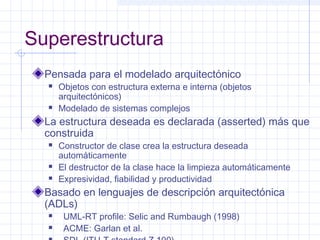 Superestructura
Pensada para el modelado arquitectónico
 Objetos con estructura externa e interna (objetos
arquitectónicos)
 Modelado de sistemas complejos
La estructura deseada es declarada (asserted) más que
construida
 Constructor de clase crea la estructura deseada
automáticamente
 El destructor de la clase hace la limpieza automáticamente
 Expresividad, fiabilidad y productividad
Basado en lenguajes de descripción arquitectónica
(ADLs)
 UML-RT profile: Selic and Rumbaugh (1998)
 ACME: Garlan et al.
 